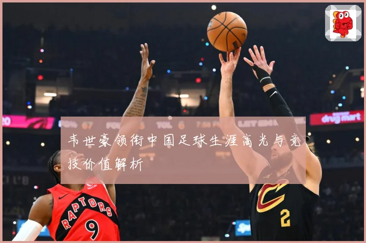 韦世豪领衔中国足球生涯高光与竞技价值解析