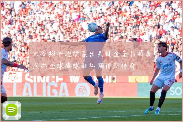 大谷翔平连续轰出关键全垒打再度点燃全球棒球狂热期待新传奇