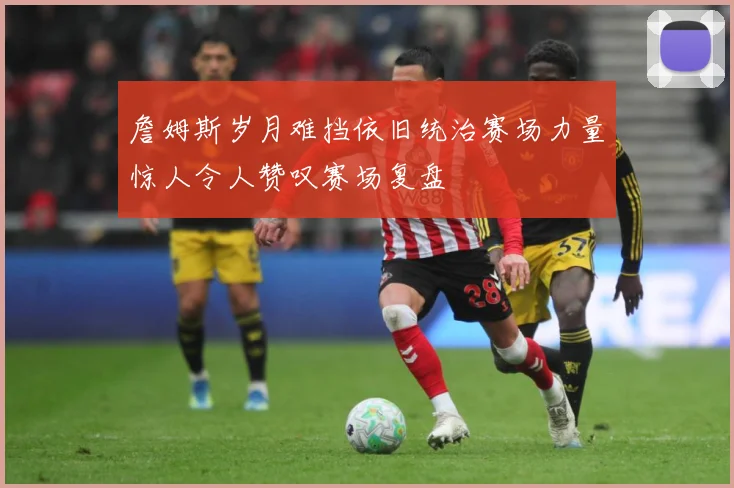 詹姆斯岁月难挡依旧统治赛场力量惊人令人赞叹赛场复盘