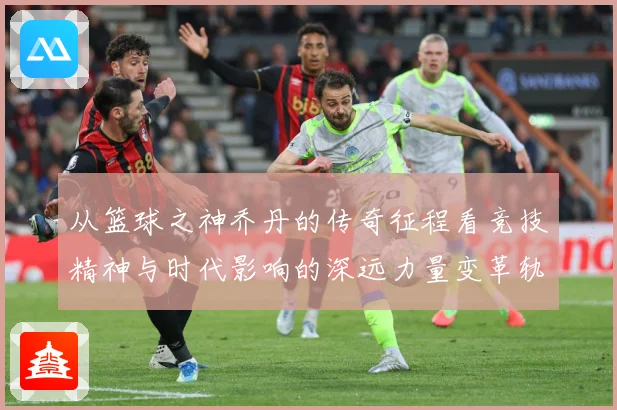 从篮球之神乔丹的传奇征程看竞技精神与时代影响的深远力量变革轨迹