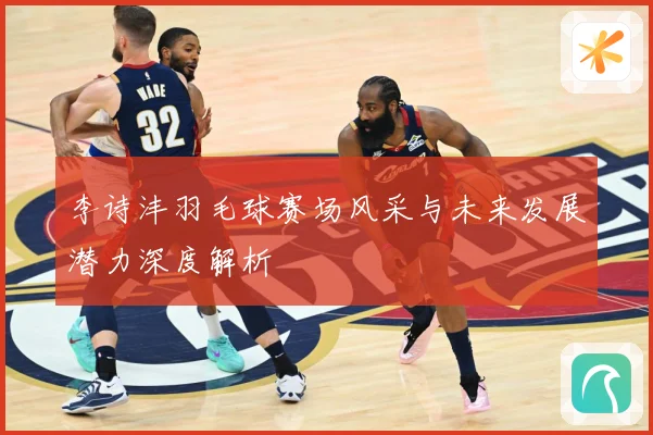 李诗沣羽毛球赛场风采与未来发展潜力深度解析