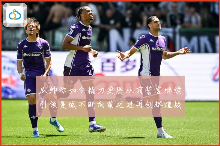 瓜帅称如今精力更胜从前誓言继续引领曼城不断向前迈进再创辉煌战术观察