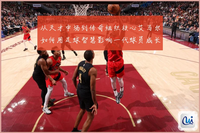 从天才中场到传奇组织核心艾马尔如何用足球智慧影响一代球员成长之路