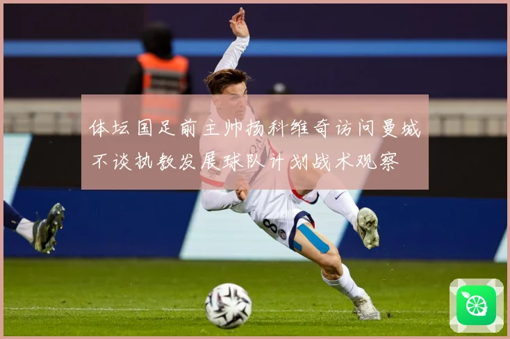 体坛国足前主帅扬科维奇访问曼城不谈执教发展球队计划战术观察
