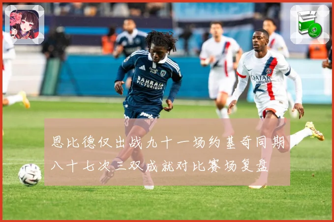 恩比德仅出战九十一场约基奇同期八十七次三双成就对比赛场复盘