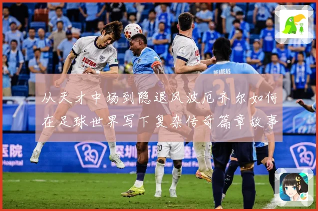 从天才中场到隐退风波厄齐尔如何在足球世界写下复杂传奇篇章故事战术观察