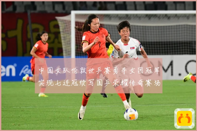 中国女队伦敦世乒赛勇夺女团冠军实现七连冠续写国乒荣耀传奇赛场解读