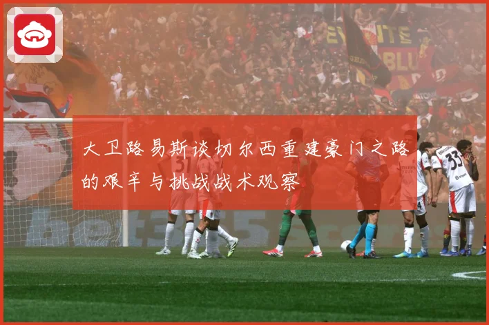 大卫路易斯谈切尔西重建豪门之路的艰辛与挑战战术观察