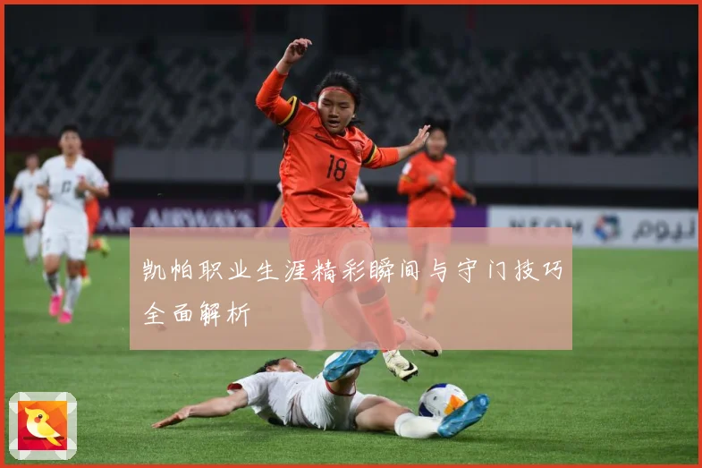 凯帕职业生涯精彩瞬间与守门技巧全面解析
