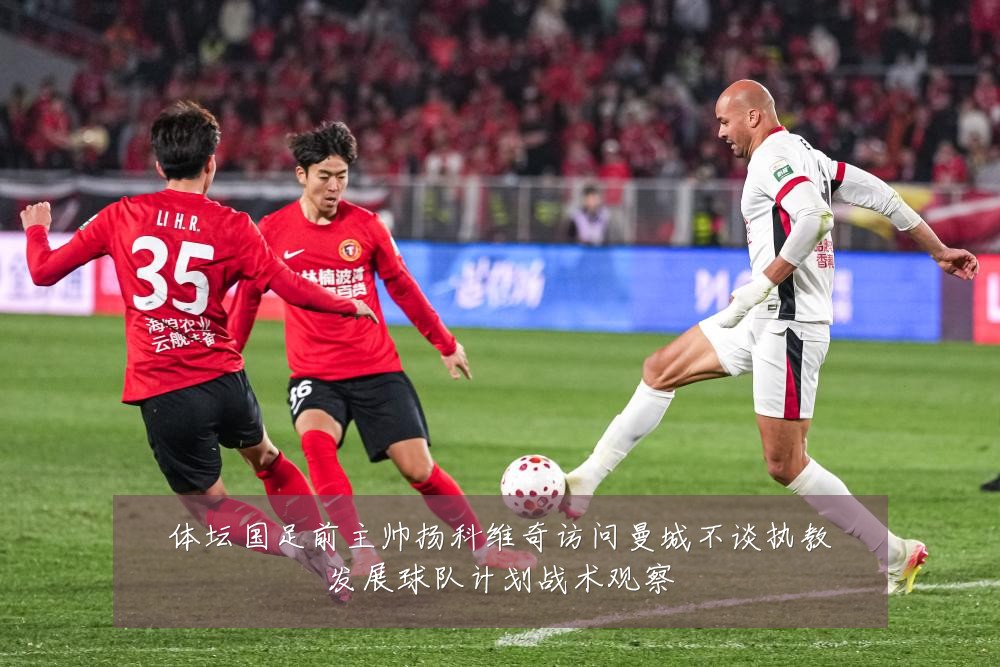 体坛国足前主帅扬科维奇访问曼城不谈执教发展球队计划战术观察