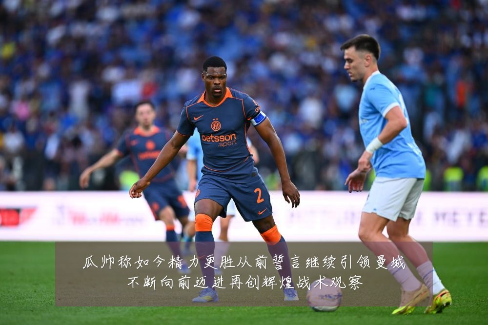 瓜帅称如今精力更胜从前誓言继续引领曼城不断向前迈进再创辉煌战术观察