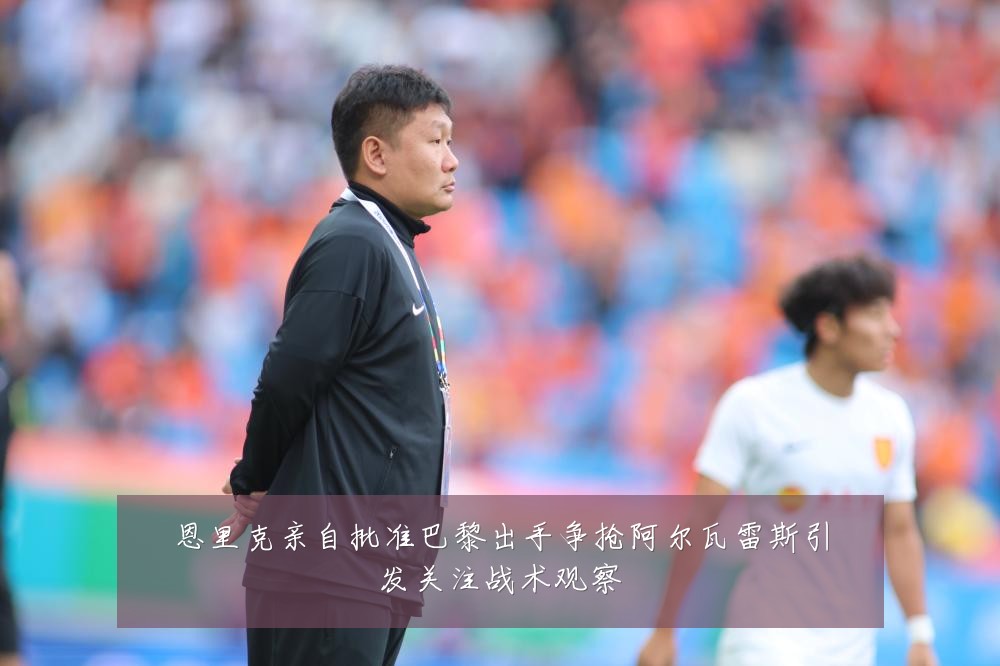 恩里克亲自批准巴黎出手争抢阿尔瓦雷斯引发关注战术观察